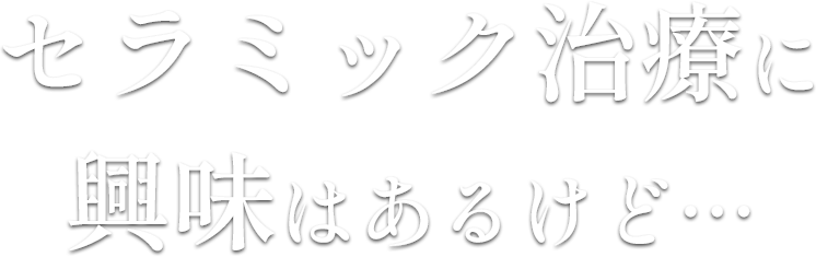 セラミック治療に
                    興味はあるけど…